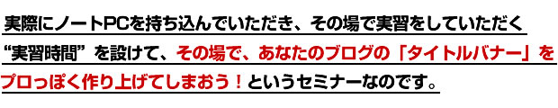 実際にノートPCを持ち込んでいただき、その場で実習をしていただく“実習時間”を設けて、その場で、あなたのブログの「タイトルバナー」をプロっぽく作り上げてしまおう！というセミナーなのです。